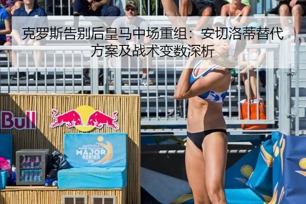 克罗斯告别后皇马中场重组：安切洛蒂替代方案及战术变数深析
